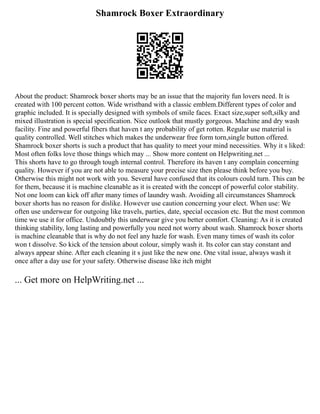 Shamrock Boxer Extraordinary
About the product: Shamrock boxer shorts may be an issue that the majority fun lovers need. It is
created with 100 percent cotton. Wide wristband with a classic emblem.Different types of color and
graphic included. It is specially designed with symbols of smile faces. Exact size,super soft,silky and
mixed illustration is special specification. Nice outlook that mustly gorgeous. Machine and dry wash
facility. Fine and powerful fibers that haven t any probability of get rotten. Regular use material is
quality controlled. Well stitches which makes the underwear free form torn,single button offered.
Shamrock boxer shorts is such a product that has quality to meet your mind necessities. Why it s liked:
Most often folks love those things which may ... Show more content on Helpwriting.net ...
This shorts have to go through tough internal control. Therefore its haven t any complain concerning
quality. However if you are not able to measure your precise size then please think before you buy.
Otherwise this might not work with you. Several have confused that its colours could turn. This can be
for them, because it is machine cleanable as it is created with the concept of powerful color stability.
Not one loom can kick off after many times of laundry wash. Avoiding all circumstances Shamrock
boxer shorts has no reason for dislike. However use caution concerning your elect. When use: We
often use underwear for outgoing like travels, parties, date, special occasion etc. But the most common
time we use it for office. Undoubtly this underwear give you better comfort. Cleaning: As it is created
thinking stability, long lasting and powerfully you need not worry about wash. Shamrock boxer shorts
is machine cleanable that is why do not feel any hazle for wash. Even many times of wash its color
won t dissolve. So kick of the tension about colour, simply wash it. Its color can stay constant and
always appear shine. After each cleaning it s just like the new one. One vital issue, always wash it
once after a day use for your safety. Otherwise disease like itch might
... Get more on HelpWriting.net ...
 