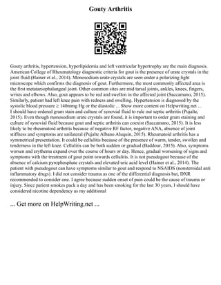 Gouty Arthritis
Gouty arthritis, hypertension, hyperlipidemia and left ventricular hypertrophy are the main diagnosis.
American College of Rheumatology diagnostic criteria for gout is the presence of urate crystals in the
joint fluid (Hainer et al., 2014). Monosodium urate crystals are seen under a polarizing light
microscope which confirms the diagnosis of gout. Furthermore, the most commonly affected area is
the first metatarsophalangeal joint. Other common sites are mid tarsal joints, ankles, knees, fingers,
wrists and elbows. Also, gout appears to be red and swellon in the affected joint (Saccamano, 2015).
Similarly, patient had left knee pain with redness and swelling. Hypertension is diagnosed by the
systolic blood pressure ≥ 140mmg Hg or the diastolic ... Show more content on Helpwriting.net ...
I should have ordered gram stain and culture of synovial fluid to rule out septic arthritis (Pujalte,
2015). Even though monosodium urate crystals are found, it is important to order gram staining and
culture of synovial fluid because gout and septic arthritis can coexist (Saccamano, 2015). It is less
likely to be rheumatoid arthritis because of negative RF factor, negative ANA, absence of joint
stiffness and symptoms are unilateral (Pujalte Albano Aluquin, 2015). Rheumatoid arthritis has a
symmetrical presentation. It could be cellulitis because of the presence of warm, tender, swollen and
tenderness in the left knee. Cellulitis can be both sudden or gradual (Baddour, 2015). Also, symptoms
worsen and erythema expand over the course of hours or day. Hence, gradual worsening of signs and
symptoms with the treatment of gout point towards cellulitis. It is not pseudogout because of the
absence of calcium pyrophosphate crystals and elevated uric acid level (Hainer et al., 2014). The
patient with pseudogout can have symptoms similar to gout and respond to NSAIDS (nonsteroidal anti
inflammatory drugs). I did not consider trauma as one of the differential diagnosis but, DXR
recommended to consider one. I agree because sudden onset of pain could be the cause of trauma or
injury. Since patient smokes pack a day and has been smoking for the last 30 years, I should have
considered nicotine dependency as my additional
... Get more on HelpWriting.net ...
 