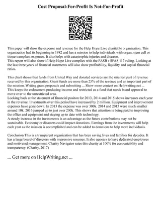 Cost Proposal-For-Profit Is Not-For-Profit
This paper will show the expense and revenue for the Help Hope Live charitable organization. This
organization had its beginning in 1982 and has a mission to help individuals with organ, stem cell or
tissue transplant expenses. It also helps with catastrophic injuries and diseases.
This report will also show if Help Hope Live complies with the FASB s SFAS 117 ruling. Looking at
the last three years of financial statements will also show profitability, liquidity and capital financial
ratios.
This chart shows that funds from United Way and donated services are the smallest part of revenue
received by this organization. Grant funds are more than 25% of the revenue and an important part of
the mission. Writing grant proposals and submitting ... Show more content on Helpwriting.net ...
This keeps the endowment producing income and restricted as a fund that needs board approval to
move over to the unrestricted area.
Looking back at the statement of financial positon for 2013, 2014 and 2015 shows increases each year
in the revenue. Investments over this period have increased by 2 million. Equipment and improvement
expenses have gone down. In 2013 the expense was over 300k. 2014 and 2015 were much smaller
around 10k. 2016 jumped up to just over 200k. This shows that attention is being paid to improving
the office and equipment and staying up to date with technology.
A steady increase in the investments is an advantage as the future contributions may not be
sustainable. Economy or disasters could impact donations. Earnings from the investments will help
each year as the mission is accomplished and can be added to donations to help more individuals.
Conclusion This is a transparent organization that has been saving lives and families for decades. It
has a large board of directors with impressive resumes. It also appears to have dedicated employees
and motivated management. Charity Navigator rates this charity at 100% for accountability and
transparency. (Charity, 2017)
... Get more on HelpWriting.net ...
 
