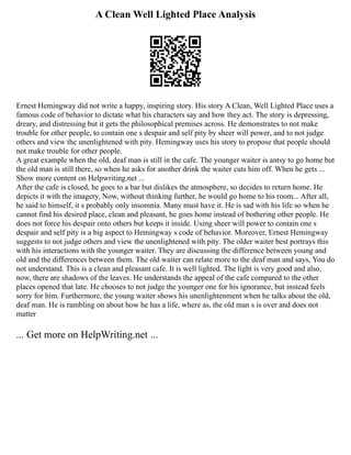 A Clean Well Lighted Place Analysis
Ernest Hemingway did not write a happy, inspiring story. His story A Clean, Well Lighted Place uses a
famous code of behavior to dictate what his characters say and how they act. The story is depressing,
dreary, and distressing but it gets the philosophical premises across. He demonstrates to not make
trouble for other people, to contain one s despair and self pity by sheer will power, and to not judge
others and view the unenlightened with pity. Hemingway uses his story to propose that people should
not make trouble for other people.
A great example when the old, deaf man is still in the cafe. The younger waiter is antsy to go home but
the old man is still there, so when he asks for another drink the waiter cuts him off. When he gets ...
Show more content on Helpwriting.net ...
After the cafe is closed, he goes to a bar but dislikes the atmosphere, so decides to return home. He
depicts it with the imagery, Now, without thinking further, he would go home to his room... After all,
he said to himself, it s probably only insomnia. Many must have it. He is sad with his life so when he
cannot find his desired place, clean and pleasant, he goes home instead of bothering other people. He
does not force his despair onto others but keeps it inside. Using sheer will power to contain one s
despair and self pity is a big aspect to Hemingway s code of behavior. Moreover, Ernest Hemingway
suggests to not judge others and view the unenlightened with pity. The older waiter best portrays this
with his interactions with the younger waiter. They are discussing the difference between young and
old and the differences between them. The old waiter can relate more to the deaf man and says, You do
not understand. This is a clean and pleasant cafe. It is well lighted. The light is very good and also,
now, there are shadows of the leaves. He understands the appeal of the cafe compared to the other
places opened that late. He chooses to not judge the younger one for his ignorance, but instead feels
sorry for him. Furthermore, the young waiter shows his unenlightenment when he talks about the old,
deaf man. He is rambling on about how he has a life, where as, the old man s is over and does not
matter
... Get more on HelpWriting.net ...
 