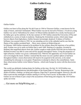 Galileo Galilei Essay
Galileo Galilei
Galileo was born in Pisa along the Via del Cuore in 1564 to Vincenzo Galileo, a man known for his
study of music, and Giuli Ammananti. When Galileo was ten he moved to Florance.1 At eleven young
Galileo was sent to Vallombrosa for school. At fifteen Galileo decided to be a monk, but because of
his father gave up his ambition. In the late summer of 1581 Galileo entered the University of Pisa and
embarked on a course of study in medicine. Studying the Aristotelian system, which states larger
heavier objects from high places, Galileo became increasingly skeptical. Evidence of Galileo s
brilliance was assured when in 1583, he was attending service in the cathedral and he saw that the
flames of the candles osculated back ... Show more content on Helpwriting.net ...
In February 1609 Galileo returned to his problem for the military about the trajectory of an artillery
shell. Fortune was yet to smile on Galileo that is until 1609. Hearing of a spyglass, invented in
Holland, that magnified objects from afar. Galileo sought to make profits from this devise before the
Holland inventor was able to come and sell his spyglass throughout Venice. Using the properties of
light refraction, Galileo was given a substantial raise. With his life apparently out of ruin Galileo set
out to investigate the moon. Galileo s noticed that the moon was not a perfect sphere as had been
throughout Galileo s moon observations left much to be acquired in the universe, so he stated
remodeling his telescope to even grater. Proportions in attempt to observe the constellations. Upon
these observations Galileo wrote Siderus Nuncius , which took Europe by storm with the discoveries
made.
The world was definitely looking better for Galileo at this time. On July 10, 1610 Galileo was
appointed Chief mathematician and philosopher of the Grand Duke of Tuscany. Reassuring to the
doubt of Galileo s finding s as being anti religious, Pope Paul V promised support. However, this did
little to prevent the onslaught of attacks starting in 1614 by Friar Coccini. In December of 1615
Galileo set out to Rome to put a stop to the accusations of him being anti religious. By 1616 Galileo
spoke out wrote
... Get more on HelpWriting.net ...
 