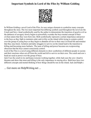 Important Symbols in Lord of the Flies by William Golding
In William Golding s novel Lord of the Flies, he uses unique elements to symbolize many concepts
throughout the story. The two most important but differing symbols used throughout the novel are the
Conch and Sow s head symbolically used by the author to demonstrate the transition of good to evil as
the darkness of savagery slowly begins to powerfully overtake the boys mental concept of their
civilian nature that they were born into. Both symbolically represent a certain importance and power
to the boys as they fight to maintain order and civility on the island while trying to contain control
over the group of young boys as they begin to abandon all ties to their once civilized life and mindset
that they once knew. Isolation and daily struggles to survive on the island lead to the transition to
killing and becoming more barbaric. The taste of killing and power becomes an overpowering
obsession that the boys cannot consciously control.
Lord of the Flies is a novel using different elements to show symbolism of different people in society
and their reactions when cut off from the world and left to survive on their own. The conch and sow s
head are used as power over the group of boys.
Jack Uses the conch to try and keep everyone working together, while Jack uses the sow s head to
threaten and show that meat and killing is the only importance in staying alive. Both boys have two
different concepts and mental thinking of how things should be run on the island. Jack and Ralph s
... Get more on HelpWriting.net ...
 