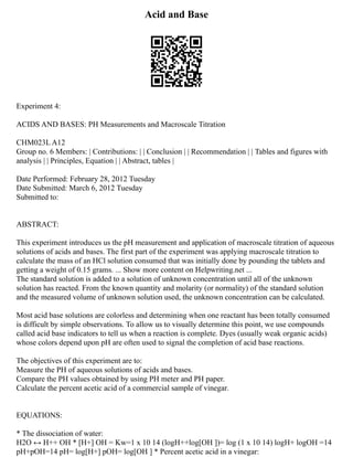 Acid and Base
Experiment 4:
ACIDS AND BASES: PH Measurements and Macroscale Titration
CHM023L A12
Group no. 6 Members: | Contributions: | | Conclusion | | Recommendation | | Tables and figures with
analysis | | Principles, Equation | | Abstract, tables |
Date Performed: February 28, 2012 Tuesday
Date Submitted: March 6, 2012 Tuesday
Submitted to:
ABSTRACT:
This experiment introduces us the pH measurement and application of macroscale titration of aqueous
solutions of acids and bases. The first part of the experiment was applying macroscale titration to
calculate the mass of an HCl solution consumed that was initially done by pounding the tablets and
getting a weight of 0.15 grams. ... Show more content on Helpwriting.net ...
The standard solution is added to a solution of unknown concentration until all of the unknown
solution has reacted. From the known quantity and molarity (or normality) of the standard solution
and the measured volume of unknown solution used, the unknown concentration can be calculated.
Most acid base solutions are colorless and determining when one reactant has been totally consumed
is difficult by simple observations. To allow us to visually determine this point, we use compounds
called acid base indicators to tell us when a reaction is complete. Dyes (usually weak organic acids)
whose colors depend upon pH are often used to signal the completion of acid base reactions.
The objectives of this experiment are to:
Measure the PH of aqueous solutions of acids and bases.
Compare the PH values obtained by using PH meter and PH paper.
Calculate the percent acetic acid of a commercial sample of vinegar.
EQUATIONS:
* The dissociation of water:
H2O ↔ H++ OH * [H+] OH = Kw=1 x 10 14 (logH++log[OH ])= log⁡(1 x 10 14) logH+ logOH =14
pH+pOH=14 pH= log[H+] pOH= log[OH ] * Percent acetic acid in a vinegar:
 