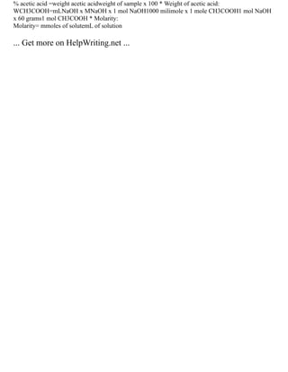 % acetic acid =weight acetic acidweight of sample x 100 * Weight of acetic acid:
WCH3COOH=mLNaOH x MNaOH x 1 mol NaOH1000 milimole x 1 mole CH3COOH1 mol NaOH
x 60 grams1 mol CH3COOH * Molarity:
Molarity= mmoles of solutemL of solution
... Get more on HelpWriting.net ...
 