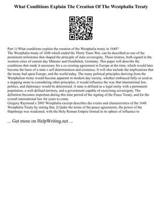 What Conditions Explain The Creation Of The Westphalia Treaty
Part 1) What conditions explain the creation of the Westphalia treaty in 1648?
The Westphalia treaty of 1648 which ended the Thirty Years War, can be described as one of the
prominent milestones that shaped the principle of state sovereignty. These treaties, both signed in the
western cities of current day Münster and Osnabrück, Germany. This paper will describe the
conditions that made it necessary for a co existing agreement in Europe at the time, which would later
become the basis of a state s self determination and existence. It will also include the implications that
the treaty had upon Europe, and the world today. The many political principles deriving from the
Westphalian treaty would become apparent in modern day society, whether embraced fully or used as
a stepping stone to considering other principles, it would influence the way that international law,
politics, and diplomacy would be determined. A state is defined as a legal entity with a permanent
population, a well defined territory, and a government capable of exercising sovereignty. The
definition becomes important during this time period of the signing of the Peace Treaty, and for the
overall international law for years to come.
Gregory Raymond s 2005 Westphalia excerpt describes the events and characteristics of the 1648
Westphalia Treaty by stating that, [U]nder the terms of the peace agreements, the power of the
Hapsburgs was weakened, with the Holy Roman Empire limited in its sphere of influence to
... Get more on HelpWriting.net ...
 