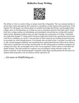 Reflective Essay Writing
The ability to write is a creative thing, so unique much like a fingerprint. The way someone decides to
choose their words and organize their sentences is something is solely based on their preference. From
English 105 with Segall, one obtains plenty of valuable knowledge that Will be used throughout their
college career. In the beginning, my writing was seen as immature and fresh from high school. Going
forth into a college setting was intimidating, and immediately showed that my writing skills needed
improvement. Spending countless hours on what I thought was a great piece of writing, I submitted
my rough draft of paper #1. Being told by Professor Segall that I need to do a ground up revision took
a toll on my confidence as a writer. I was uncertain of what exactly he was looking for and forced me
to reevaluate my whole thought process. Even though, that was hard to hear, I am glad I was told to do
so. My writing changed completely into something more sophisticated that also improved my fluency.
I did receive a grade that was average, but that grade was the starting point to continue to progress my
writing in his class. My second paper for his class was an argument, which I chose to write about the
shuttle at Regis. This time around my weakness was not immature writing with poor syntax, but
failure to describe. In the fourth paragraph I originally stated, Regis should promote the the idea of its
students fully being able to use its resources and be exposed to all
... Get more on HelpWriting.net ...
 