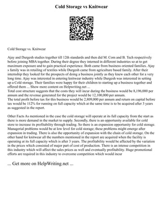 Cold Storage vs Knitwear
Cold Storage vs. Knitwear
Ajay and Durgesh studies together till 12th standards and then did M. Com and B. Tech respectively
before joining MBA together. During their degree they interned in different industries so at to get
maximum exposure and to gain practical experience. Both came from business oriented families. Ajay
s family was in retailing of textiles while Durgesh came from agriculture based family. After their
internship they looked for the prospects of doing a business jointly as they knew each other for a very
long time. Ajay was interested in entering knitwear industry while Durgesh was interested in setting
up a Cold storage. Their families were happy for their children to starting up a business together and
offered them ... Show more content on Helpwriting.net ...
Total cost structure suggests that the costs they will incur during the business would be 8,196,000 per
annum and the revenue generated for the project would be 12,100,000 per annum.
The total profit before tax for this business would be 2,809,000 per annum and return on capital before
tax would be 112% for running on full capacity which at the same time is to be acquired after 3 years
as suggested in the report.
Other Facts As mentioned in the case the cold storage will operate at its full capacity from the start as
there is more demand in the market to supply. Secondly, there is an opportunity available for cold
store to increase its profitability through trading. So there is an expansion opportunity for cold storage.
Managerial problems would be at low level for cold storage; these problems might emerge after
expansion in trading. There is also the opportunity of expansion with the chain of cold storage. On the
other hand for knitwear all the numbers mentioned in the report are acquired when the facility is
operating at its full capacity which is after 3 years. The profitability would be affected by the variation
in the prices which consisted of major part of cost of production. There is an intense competition in
this industry which will affect the sales prices as well and eventually profitability. Huge promotional
efforts are required in this industry to overcome competition which would incur
... Get more on HelpWriting.net ...
 