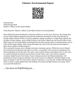 Ethanol s Environmental Impact
Charlotte Berl
Global Rough Draft
Ethanol s Affects on the Greater Market
Chain Reaction: Ethanol s Affects on the High Fructose Corn Syrup Market
Since Ethanol has been introduced to American markets its use has risen. However, this change does
not just impact Ethanol production, but also the production and market of other areas that do not
directly impact Ethanol. While it is hard to pinpoint a change in market to a single thing, Ethanol has
an affect on other markets, such as High Fructose Corn Syrup. Ethanol not only has this affect on the
High Fructose Corn Syrup Market, but through this also has a greater affect on related markets such as
Corn and the Sugar markets. Discovering this impact not only reveals the positives and negatives ...
Show more content on Helpwriting.net ...
This is primarily because corn is cheaper and easier to produce and use. While this raise in Ethanol
has increased corn production and sales as a whole, it is possible it has lowered corn production for
food consumption across the states. Not only is corn used for human consumption, but it is also used
as a food for animals in factories and on farms. On top of this, corn is also used in a popular
sweetener, High Fructose Corn Syrup. If corn is being used more for Ethanol production, will
production for these categories decrease? One of the reasons it is difficult to identify Ethanol as the
cause of change in sales for each of these markets is because it is not the only variable affecting them.
There is always a group against both corn feeding of livestock and high fructose corn syrup, which
can cause both markets to
... Get more on HelpWriting.net ...
 