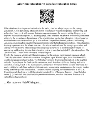 American Education Vs Japanese Education Essay
Education is such an important institution in the society that has a huge impact on the younger
generation. A well performing education system continuously requires the process of analyzing and
reforming. However, it still remains that not every country does the same to satisfy this process to
improve its educational system. As a consequence, some countries have better education systems than
others. In the present days, Japan is one of the countries that has the best education systems based on
the excellent scores their students get in international competitions in math, science, and reading.
American students achievement in these competitions is far behind Japanese students . The differences
in many aspects such as the school structure, educational motivation of the younger generation, and
culture between the two education systems cause huge differences in academic achievement, so
comparing and learning from the best education system is a method to help U.S education reform. The
American and ... Show more content on Helpwriting.net ...
Firstly, the Japanese Ministry of Education created by the national curriculum of Japanese school.
Thus, the educational criteria are consistent throughout Japan. Unlike Japan, each State in the U.S
decides the educational curriculum. The federal government determines the methods to be taught in
schools. Depending on the funds used for education, each State has a different funding policy for
education. Money, which is the main resource, is the major problem with this system. Therefore, the
cash available in each State and school district varies so much that students across the country receive
vastly different qualities of education. Therefore, there is disparity between the States in the U.S.
From the article Looking at U.S Education through the Eyes of Japanese Teachers , Gary DeCoker
states: [...] From their own experience in poorer communities, they had concluded that most U.S
school lacked certain basic
... Get more on HelpWriting.net ...
 