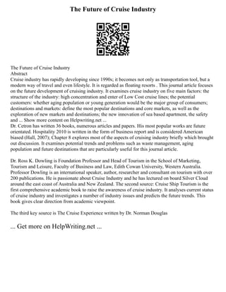 The Future of Cruise Industry
The Future of Cruise Industry
Abstract
Cruise industry has rapidly developing since 1990s; it becomes not only as transportation tool, but a
modern way of travel and even lifestyle. It is regarded as floating resorts . This journal article focuses
on the future development of cruising industry. It examines cruise industry on five main factors: the
structure of the industry: high concentration and enter of Low Cost cruise lines; the potential
customers: whether aging population or young generation would be the major group of consumers;
destinations and markets: define the most popular destinations and core markets, as well as the
exploration of new markets and destinations; the new innovation of sea based apartment, the safety
and ... Show more content on Helpwriting.net ...
Dr. Cetron has written 36 books, numerous articles and papers. His most popular works are future
orientated. Hospitality 2010 is written in the form of business report and is considered American
biased (Hall, 2007); Chapter 8 explores most of the aspects of cruising industry briefly which brought
out discussion. It examines potential trends and problems such as waste management, aging
population and future destinations that are particularly useful for this journal article.
Dr. Ross K. Dowling is Foundation Professor and Head of Tourism in the School of Marketing,
Tourism and Leisure, Faculty of Business and Law, Edith Cowan University, Western Australia.
Professor Dowling is an international speaker, author, researcher and consultant on tourism with over
200 publications. He is passionate about Cruise Industry and he has lectured on board Silver Cloud
around the east coast of Australia and New Zealand. The second source: Cruise Ship Tourism is the
first comprehensive academic book to raise the awareness of cruise industry. It analyses current status
of cruise industry and investigates a number of industry issues and predicts the future trends. This
book gives clear direction from academic viewpoint.
The third key source is The Cruise Experience written by Dr. Norman Douglas
... Get more on HelpWriting.net ...
 