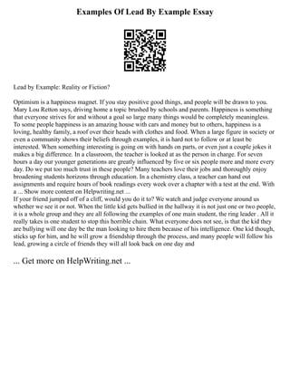Examples Of Lead By Example Essay
Lead by Example: Reality or Fiction?
Optimism is a happiness magnet. If you stay positive good things, and people will be drawn to you.
Mary Lou Retton says, driving home a topic brushed by schools and parents. Happiness is something
that everyone strives for and without a goal so large many things would be completely meaningless.
To some people happiness is an amazing house with cars and money but to others, happiness is a
loving, healthy family, a roof over their heads with clothes and food. When a large figure in society or
even a community shows their beliefs through examples, it is hard not to follow or at least be
interested. When something interesting is going on with hands on parts, or even just a couple jokes it
makes a big difference. In a classroom, the teacher is looked at as the person in charge. For seven
hours a day our younger generations are greatly influenced by five or six people more and more every
day. Do we put too much trust in these people? Many teachers love their jobs and thoroughly enjoy
broadening students horizons through education. In a chemistry class, a teacher can hand out
assignments and require hours of book readings every week over a chapter with a test at the end. With
a ... Show more content on Helpwriting.net ...
If your friend jumped off of a cliff, would you do it to? We watch and judge everyone around us
whether we see it or not. When the little kid gets bullied in the hallway it is not just one or two people,
it is a whole group and they are all following the examples of one main student, the ring leader . All it
really takes is one student to stop this horrible chain. What everyone does not see, is that the kid they
are bullying will one day be the man looking to hire them because of his intelligence. One kid though,
sticks up for him, and he will grow a friendship through the process, and many people will follow his
lead, growing a circle of friends they will all look back on one day and
... Get more on HelpWriting.net ...
 