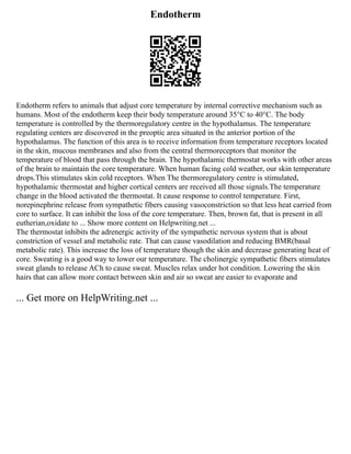 Endotherm
Endotherm refers to animals that adjust core temperature by internal corrective mechanism such as
humans. Most of the endotherm keep their body temperature around 35°C to 40°C. The body
temperature is controlled by the thermoregulatory centre in the hypothalamus. The temperature
regulating centers are discovered in the preoptic area situated in the anterior portion of the
hypothalamus. The function of this area is to receive information from temperature receptors located
in the skin, mucous membranes and also from the central thermoreceptors that monitor the
temperature of blood that pass through the brain. The hypothalamic thermostat works with other areas
of the brain to maintain the core temperature. When human facing cold weather, our skin temperature
drops.This stimulates skin cold receptors. When The thermoregulatory centre is stimulated,
hypothalamic thermostat and higher cortical centers are received all those signals.The temperature
change in the blood activated the thermostat. It cause response to control temperature. First,
norepinephrine release from sympathetic fibers causing vasoconstriction so that less heat carried from
core to surface. It can inhibit the loss of the core temperature. Then, brown fat, that is present in all
eutherian,oxidate to ... Show more content on Helpwriting.net ...
The thermostat inhibits the adrenergic activity of the sympathetic nervous system that is about
constriction of vessel and metabolic rate. That can cause vasodilation and reducing BMR(basal
metabolic rate). This increase the loss of temperature though the skin and decrease generating heat of
core. Sweating is a good way to lower our temperature. The cholinergic sympathetic fibers stimulates
sweat glands to release ACh to cause sweat. Muscles relax under hot condition. Lowering the skin
hairs that can allow more contact between skin and air so sweat are easier to evaporate and
... Get more on HelpWriting.net ...
 