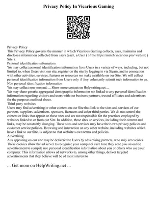 Privacy Policy In Vicarious Gaming
Privacy Policy
This Privacy Policy governs the manner in which Vicarious Gaming collects, uses, maintains and
discloses information collected from users (each, a User ) of the https://match.vicarious.pro/ website (
Site ).
Personal identification information
We may collect personal identification information from Users in a variety of ways, including, but not
limited to, when Users visit our site, register on the site by logging in via Steam, and in connection
with other activities, services, features or resources we make available on our Site. We will collect
personal identification information from Users only if they voluntarily submit such information to us.
Non personal identification information
We may collect non personal ... Show more content on Helpwriting.net ...
We may share generic aggregated demographic information not linked to any personal identification
information regarding visitors and users with our business partners, trusted affiliates and advertisers
for the purposes outlined above.
Third party websites
Users may find advertising or other content on our Site that link to the sites and services of our
partners, suppliers, advertisers, sponsors, licencors and other third parties. We do not control the
content or links that appear on these sites and are not responsible for the practices employed by
websites linked to or from our Site. In addition, these sites or services, including their content and
links, may be constantly changing. These sites and services may have their own privacy policies and
customer service policies. Browsing and interaction on any other website, including websites which
have a link to our Site, is subject to that website s own terms and policies.
Advertising
Ads appearing on our site may be delivered to Users by advertising partners, who may set cookies.
These cookies allow the ad server to recognize your computer each time they send you an online
advertisement to compile non personal identification information about you or others who use your
computer. This information allows ad networks to, among other things, deliver targeted
advertisements that they believe will be of most interest to
... Get more on HelpWriting.net ...
 