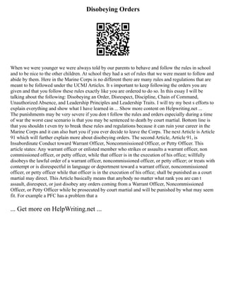 Disobeying Orders
When we were younger we were always told by our parents to behave and follow the rules in school
and to be nice to the other children. At school they had a set of rules that we were meant to follow and
abide by them. Here in the Marine Corps is no different there are many rules and regulations that are
meant to be followed under the UCMJ Articles. It s important to keep following the orders you are
given and that you follow these rules exactly like you are ordered to do so. In this essay I will be
talking about the following: Disobeying an Order, Disrespect, Discipline, Chain of Command,
Unauthorized Absence, and Leadership Principles and Leadership Traits. I will try my best s efforts to
explain everything and show what I have learned in ... Show more content on Helpwriting.net ...
The punishments may be very severe if you don t follow the rules and orders especially during a time
of war the worst case scenario is that you may be sentenced to death by court martial. Bottom line is
that you shouldn t even try to break these rules and regulations because it can ruin your career in the
Marine Corps and it can also hurt you if you ever decide to leave the Corps. The next Article is Article
91 which will further explain more about disobeying orders. The second Article, Article 91, is
Insubordinate Conduct toward Warrant Officer, Noncommissioned Officer, or Petty Officer. This
article states: Any warrant officer or enlisted member who strikes or assaults a warrant officer, non
commissioned officer, or petty officer, while that officer is in the execution of his office; willfully
disobeys the lawful order of a warrant officer, noncommissioned officer, or petty officer; or treats with
contempt or is disrespectful in language or deportment toward a warrant officer, noncommissioned
officer, or petty officer while that officer is in the execution of his office; shall be punished as a court
martial may direct. This Article basically means that anybody no matter what rank you are can t
assault, disrespect, or just disobey any orders coming from a Warrant Officer, Noncommissioned
Officer, or Petty Officer while be prosecuted by court martial and will be punished by what may seem
fit. For example a PFC has a problem that a
... Get more on HelpWriting.net ...
 