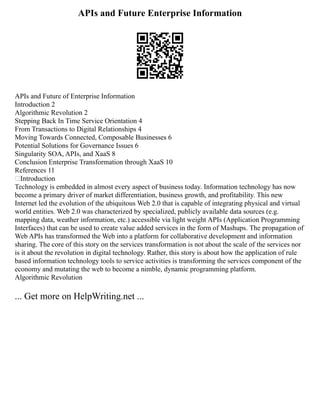 APIs and Future Enterprise Information
APIs and Future of Enterprise Information
Introduction 2
Algorithmic Revolution 2
Stepping Back In Time Service Orientation 4
From Transactions to Digital Relationships 4
Moving Towards Connected, Composable Businesses 6
Potential Solutions for Governance Issues 6
Singularity SOA, APIs, and XaaS 8
Conclusion Enterprise Transformation through XaaS 10
References 11
Introduction
Technology is embedded in almost every aspect of business today. Information technology has now
become a primary driver of market differentiation, business growth, and profitability. This new
Internet led the evolution of the ubiquitous Web 2.0 that is capable of integrating physical and virtual
world entities. Web 2.0 was characterized by specialized, publicly available data sources (e.g.
mapping data, weather information, etc.) accessible via light weight APIs (Application Programming
Interfaces) that can be used to create value added services in the form of Mashups. The propagation of
Web APIs has transformed the Web into a platform for collaborative development and information
sharing. The core of this story on the services transformation is not about the scale of the services nor
is it about the revolution in digital technology. Rather, this story is about how the application of rule
based information technology tools to service activities is transforming the services component of the
economy and mutating the web to become a nimble, dynamic programming platform.
Algorithmic Revolution
... Get more on HelpWriting.net ...
 