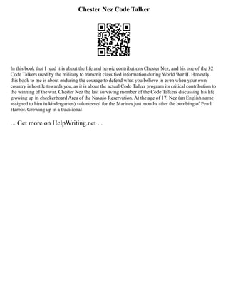 Chester Nez Code Talker
In this book that I read it is about the life and heroic contributions Chester Nez, and his one of the 32
Code Talkers used by the military to transmit classified information during World War II. Honestly
this book to me is about enduring the courage to defend what you believe in even when your own
country is hostile towards you, as it is about the actual Code Talker program its critical contribution to
the winning of the war. Chester Nez the last surviving member of the Code Talkers discussing his life
growing up in checkerboard Area of the Navajo Reservation. At the age of 17, Nez (an English name
assigned to him in kindergarten) volunteered for the Marines just months after the bombing of Pearl
Harbor. Growing up in a traditional
... Get more on HelpWriting.net ...
 