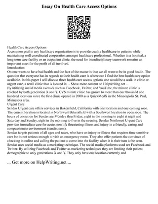Essay On Health Care Access Options
Health Care Access Options
A common goal in any healthcare organization is to provide quality healthcare to patients while
maintaining well coordinated cooperation amongst healthcare professional. Whether in a hospital, a
long term care facility or an outpatient clinic, the need for interdisciplinary teamwork remains an
important asset for the profit of all involved.
Introduction
On one wants to have bad health and the fact of the matter is that we all want to be in good health. The
question that everyone has in regards to their health care is where can I find the best health care option
available. In this paper I will discuss three health care access options one would be a walk in clinic or
urgent care, a retail clinic that is located in ... Show more content on Helpwriting.net ...
By utilizing social media avenues such as Facebook, Twitter, and YouTube, the minute clinic is
reached by both generation X and Y. CVS minute clinic has grown to more than one thousand one
hundred locations since the first clinic opened in 2000 as a QuickMedX in the Minneapolis St. Paul,
Minnesota area.
Urgent Care
Sendas Urgent care offers services in Bakersfield, California with one location and one coming soon.
The current location is located in Northwest Bakersfield with a Southwest location to open soon. The
hours of operation for Sendas are Monday thru Friday, eight in the morning to eight at night and
Saturday and Sunday, eight in the morning to five in the evening. Sendas Northwest Urgent Care
provides immediate care for acute, non life threatening illness and injury in a friendly, caring and
compassionate environment (sendas.com).
Sendas targets patients of all ages and races, who have an injury or illness that requires time sensitive
care but is not serious enough to visit an emergency room. They also offer patients the convince of
checking in online and calling the patient to come into the facility when it is their turn to be seen.
Sendas uses social media as a marketing technique. The social media platforms used are Facebook and
Twitter. By utilizing Facebook and Twitter as marketing techniques they are limiting their patient
demographic to only generations X and Y. They only have one location currently and
... Get more on HelpWriting.net ...
 