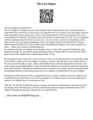 The Last Supper
The Last Supper Research Essay
The Last Supper is a religious scene in the Catholic bible, which tells the story of the last meal the
night before the crucifixion of Jesus Christ. An important role in its religion, the Last Supper scene has
been recreated by artists many times. These visual interpretations of the event generally show Jesus,
surrounded by his disciples. During the meal, Jesus breaks the bread and serves the wine accompanied
with the command Take this all of you and eat it... this is my body... do this in remembrance of me .
Three artists who have produced paintings of the Last Supper include Leonardo DaVinci, Jacopo
Tintoretto and Salvador Dali. Each of these artists interpreted the religious event and recreated it in
terms ... Show more content on Helpwriting.net ...
In contrast to the physical reaction of the disciples, Jesus is calm with a peaceful equilibrium and a
dignified strength. He sits with his palms upturned to form a triangle with his arms and head, which
again refers to the number three symbolising the Holy Trinity.
By choosing this part of the story; he also chooses to leave out the bread and the wine normally sitting
on the table in visuals of the Last Supper. Leonardo s version is also the first to have Judas sitting on
the same side of the table as Jesus. Judas is identifiable by the symbols employed by Leonardo, such
as the money bag clutched tightly in Judas hand and the difference in his gesture and facial expression
to the other disciples. Although this painting breaks conventions, the realism used by Leonardo helped
the paintings function of conveying a true story to its audience to inspire them to be more faithful.
Perceptions of this artwork will have changed over time, as today s audience is far less religious and
would therefore be more likely to see The Last Supper as an aesthetic piece of artwork rather than a
narrative of a biblical story or connection to God.
After the ride and fall of High Renaissance came the style known as Mannerism. This style involved
developing artist individual style, artificial, aesthetically fantastic images and breaking away from
tradition including Renaissance. Mannerism was inspired by the
... Get more on HelpWriting.net ...
 