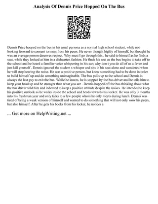 Analysis Of Dennis Price Hopped On The Bus
Dennis Price hopped on the bus in his usual persona as a normal high school student, while not
looking forward to consent torment from his peers. He never thought highly of himself, but thought he
was an average person deserves respect. Why must I go through this , he said to himself as he finds a
seat, while they looked at him in a dishearten fashion. He finds his seat as the bus begins to take off to
the school and he heard a familiar voice whispering in his ear; why don t you do all of us a favor and
just kill yourself . Dennis ignored the student s whisper and sits in his seat alone and wondered when
he will stop hearing the noise. He was a positive person, but knew something had to be done in order
to build himself up and do something unimaginable. The bus pulls up to the school and Dennis is
always the last guy to exit the bus. While he leaves, he is stopped by the bus driver and he tells him to
keep your head up and be stronger than what you are . Dennis hopped off the bus thinking about what
the bus driver told him and indented to keep a positive attitude despite the noises. He intended to keep
his positive outlook as he walks inside the school and heads towards his locker. He was only 3 months
into his freshman year and only talks to a few people whom he only meets during lunch. Dennis was
tired of being a weak version of himself and wanted to do something that will not only wow his peers,
but also himself. After he gets his books from his locker, he notices a
... Get more on HelpWriting.net ...
 