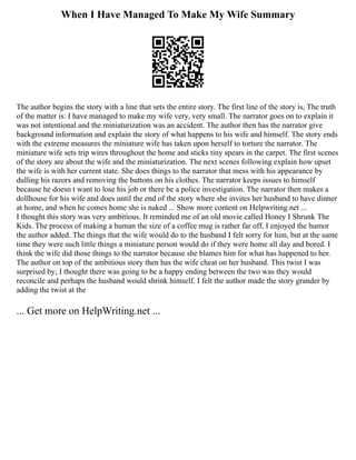 When I Have Managed To Make My Wife Summary
The author begins the story with a line that sets the entire story. The first line of the story is, The truth
of the matter is: I have managed to make my wife very, very small. The narrator goes on to explain it
was not intentional and the miniaturization was an accident. The author then has the narrator give
background information and explain the story of what happens to his wife and himself. The story ends
with the extreme measures the miniature wife has taken upon herself to torture the narrator. The
miniature wife sets trip wires throughout the home and sticks tiny spears in the carpet. The first scenes
of the story are about the wife and the miniaturization. The next scenes following explain how upset
the wife is with her current state. She does things to the narrator that mess with his appearance by
dulling his razors and removing the buttons on his clothes. The narrator keeps issues to himself
because he doesn t want to lose his job or there be a police investigation. The narrator then makes a
dollhouse for his wife and does until the end of the story where she invites her husband to have dinner
at home, and when he comes home she is naked ... Show more content on Helpwriting.net ...
I thought this story was very ambitious. It reminded me of an old movie called Honey I Shrunk The
Kids. The process of making a human the size of a coffee mug is rather far off, I enjoyed the humor
the author added. The things that the wife would do to the husband I felt sorry for him, but at the same
time they were such little things a miniature person would do if they were home all day and bored. I
think the wife did those things to the narrator because she blames him for what has happened to her.
The author on top of the ambitious story then has the wife cheat on her husband. This twist I was
surprised by; I thought there was going to be a happy ending between the two was they would
reconcile and perhaps the husband would shrink himself. I felt the author made the story grander by
adding the twist at the
... Get more on HelpWriting.net ...
 