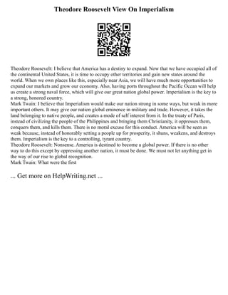 Theodore Roosevelt View On Imperialism
Theodore Roosevelt: I believe that America has a destiny to expand. Now that we have occupied all of
the continental United States, it is time to occupy other territories and gain new states around the
world. When we own places like this, especially near Asia, we will have much more opportunities to
expand our markets and grow our economy. Also, having ports throughout the Pacific Ocean will help
us create a strong naval force, which will give our great nation global power. Imperialism is the key to
a strong, honored country.
Mark Twain: I believe that Imperialism would make our nation strong in some ways, but weak in more
important others. It may give our nation global eminence in military and trade. However, it takes the
land belonging to native people, and creates a mode of self interest from it. In the treaty of Paris,
instead of civilizing the people of the Philippines and bringing them Christianity, it oppresses them,
conquers them, and kills them. There is no moral excuse for this conduct. America will be seen as
weak because, instead of honorably setting a people up for prosperity, it shuns, weakens, and destroys
them. Imperialism is the key to a controlling, tyrant country.
Theodore Roosevelt: Nonsense. America is destined to become a global power. If there is no other
way to do this except by oppressing another nation, it must be done. We must not let anything get in
the way of our rise to global recognition.
Mark Twain: What were the first
... Get more on HelpWriting.net ...
 