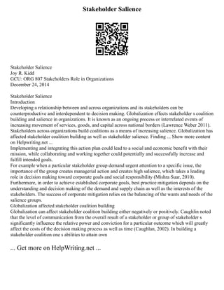 Stakeholder Salience
Stakeholder Salience
Joy R. Kidd
GCU: ORG 807 Stakeholders Role in Organizations
December 24, 2014
Stakeholder Salience
Introduction
Developing a relationship between and across organizations and its stakeholders can be
counterproductive and interdependent to decision making. Globalization effects stakeholder s coalition
building and salience in organizations. It is known as an ongoing process or interrelated events of
increasing movement of services, goods, and capital across national borders (Lawrence Weber 2011).
Stakeholders across organizations build coalitions as a means of increasing salience. Globalization has
affected stakeholder coalition building as well as stakeholder salience. Finding ... Show more content
on Helpwriting.net ...
Implementing and integrating this action plan could lead to a social and economic benefit with their
mission, while collaborating and working together could potentially and successfully increase and
fulfill intended goals.
For example when a particular stakeholder group demand urgent attention to a specific issue, the
importance of the group creates managerial action and creates high salience, which takes a leading
role in decision making toward corporate goals and social responsibility (Mishra Suar, 2010).
Furthermore, in order to achieve established corporate goals, best practice mitigation depends on the
understanding and decision making of the demand and supply chain as well as the interests of the
stakeholders. The success of corporate mitigation relies on the balancing of the wants and needs of the
salience groups.
Globalization affected stakeholder coalition building
Globalization can affect stakeholder coalition building either negatively or positively. Caughlin noted
that the level of communication from the overall result of a stakeholder or group of stakeholder s
significantly influence the relative power and conviction for a particular outcome which will greatly
affect the costs of the decision making process as well as time (Caughlan, 2002). In building a
stakeholder coalition one s abilities to attain own
... Get more on HelpWriting.net ...
 