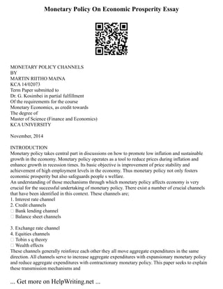 Monetary Policy On Economic Prosperity Essay
MONETARY POLICY CHANNELS
BY
MARTIN RIITHO MAINA
KCA 14/02073
Term Paper submitted to
Dr. G. Kosimbei in partial fulfillment
Of the requirements for the course
Monetary Economics, as credit towards
The degree of
Master of Science (Finance and Economics)
KCA UNIVERSITY
November, 2014
INTRODUCTION
Monetary policy takes central part in discussions on how to promote low inflation and sustainable
growth in the economy. Monetary policy operates as a tool to reduce prices during inflation and
enhance growth in recession times. Its basic objective is improvement of price stability and
achievement of high employment levels in the economy. Thus monetary policy not only fosters
economic prosperity but also safeguards people s welfare.
An understanding of those mechanisms through which monetary policy affects economy is very
crucial for the successful undertaking of monetary policy. There exist a number of crucial channels
that have been identified in this context. These channels are;
1. Interest rate channel
2. Credit channels
 Bank lending channel
 Balance sheet channels
3. Exchange rate channel
4. Equities channels
 Tobin s q theory
 Wealth effects
These channels generally reinforce each other they all move aggregate expenditures in the same
direction. All channels serve to increase aggregate expenditures with expansionary monetary policy
and reduce aggregate expenditures with contractionary monetary policy. This paper seeks to explain
these transmission mechanisms and
... Get more on HelpWriting.net ...
 