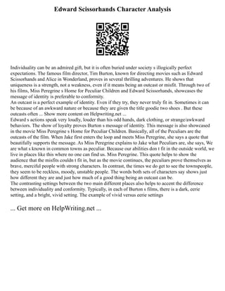 Edward Scissorhands Character Analysis
Individuality can be an admired gift, but it is often buried under society s illogically perfect
expectations. The famous film director, Tim Burton, known for directing movies such as Edward
Scissorhands and Alice in Wonderland, proves in several thrilling adventures. He shows that
uniqueness is a strength, not a weakness, even if it means being an outcast or misfit. Through two of
his films, Miss Peregrine s Home for Peculiar Children and Edward Scissorhands, showcases the
message of identity is preferable to conformity.
An outcast is a perfect example of identity. Even if they try, they never truly fit in. Sometimes it can
be because of an awkward nature or because they are given the title goodie two shoes . But these
outcasts often ... Show more content on Helpwriting.net ...
Edward s actions speak very loudly, louder than his odd hands, dark clothing, or strange/awkward
behaviors. The show of loyalty proves Burton s message of identity. This message is also showcased
in the movie Miss Peregrine s Home for Peculiar Children. Basically, all of the Peculiars are the
outcasts of the film. When Jake first enters the loop and meets Miss Peregrine, she says a quote that
beautifully supports the message. As Miss Peregrine explains to Jake what Peculiars are, she says, We
are what s known in common towns as peculiar. Because our abilities don t fit in the outside world, we
live in places like this where no one can find us. Miss Peregrine. This quote helps to show the
audience that the misfits couldn t fit in, but as the movie continues, the peculiars prove themselves as
brave, merciful people with strong characters. In contrast, the times we do get to see the townspeople,
they seem to be reckless, moody, unstable people. The words both sets of characters say shows just
how different they are and just how much of a good thing being an outcast can be.
The contrasting settings between the two main different places also helps to accent the difference
between individuality and conformity. Typically, in each of Burton s films, there is a dark, eerie
setting, and a bright, vivid setting. The example of vivid versus eerie settings
... Get more on HelpWriting.net ...
 