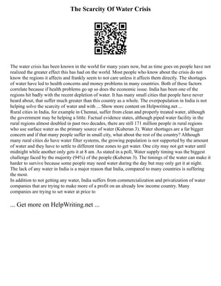 The Scarcity Of Water Crisis
The water crisis has been known in the world for many years now, but as time goes on people have not
realized the greater effect this has had on the world. Most people who know about the crisis do not
know the regions it affects and frankly seem to not care unless it affects them directly. The shortages
of water have led to health concerns and money problems in many countries. Both of these factors
correlate because if health problems go up so does the economic issue. India has been one of the
regions hit badly with the recent depletion of water. It has many small cities that people have never
heard about, that suffer much greater than this country as a whole. The overpopulation in India is not
helping solve the scarcity of water and with ... Show more content on Helpwriting.net ...
Rural cities in India, for example in Chennai, suffer from clean and properly treated water, although
the government may be helping a little. Factual evidence states, although piped water facility in the
rural regions almost doubled in past two decades, there are still 171 million people in rural regions
who use surface water as the primary source of water (Kuberan 3). Water shortages are a far bigger
concern and if that many people suffer in small city, what about the rest of the country? Although
many rural cities do have water filter systems, the growing population is not supported by the amount
of water and they have to settle to different time zones to get water. One city may not get water until
midnight while another only gets it at 8 am. As stated in a poll, Water supply timing was the biggest
challenge faced by the majority (94%) of the people (Kuberan 3). The timings of the water can make it
harder to survive because some people may need water during the day but may only get it at night.
The lack of any water in India is a major reason that India, compared to many countries is suffering
the most.
In addition to not getting any water, India suffers from commercialization and privatization of water
companies that are trying to make more of a profit on an already low income country. Many
companies are trying to set water at price to
... Get more on HelpWriting.net ...
 