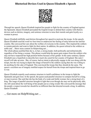 Rhetorical Devices Used in Queen Elizabeth s Speech
Through her speech, Queen Elizabeth inspired her people to fight for the country of England against
the Spaniards. Queen Elizabeth persuaded the English troops to defend their country with rhetoric
devices such as diction, imagery, and sentence structure to raise their morale and gain loyalty as a
woman in power.
Queen Elizabeth skillfully used diction throughout her speech to motivate the troops. In the speech,
Queen Elizabeth used the word we four times to underscore her feeling of unity between her and her
country. She conveyed her care about the welfare of everyone in the country. This inspired the soldiers
to remain patriotic and want to fight for their nation. In addition, the queen refered to the soldiers as
noble and ... Show more content on Helpwriting.net ...
The whole phrase justified that she is, in fact, a strong leader, both politically and militaristically
regardless of her being a woman. This phrase would help the queen gain respect from the soldiers who
may not have respected her high position before because of her gender. In the same sentence, Queen
Elizabeth uses a hyperbole to describe how much she cared for her country of England. She said, I
myself will take up arms . She, of course, had no intent to physically engage in the war along with the
troops, but she was trying to depict the image of herself to the soldiers saying that she was willing to
do anything for the sake of England. This convinced the troops that they should do the same. The
queen s excellent use of imagery instilled respect for herself from the troops and inspired them to go
to war.
Queen Elizabeth expertly used sentence structure to instill confidence in the troops to fight the
Spaniards and gain trust. In the speech, the queen used parallel structure to compare herself to a king,
or man in power. She said that she has the body of a weak and feeble woman, but a strong heart of a
king. The usage of parallel structure brought to light that even though she may not be physically able,
she still cared about the well being of her people just as a king would. She conveyed the message that
the people s respect towards her should be no different than that directed towards a king. In addition,
Queen Elizabeth
... Get more on HelpWriting.net ...
 
