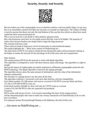 Security, Security And Security
Bit coin makes use of the cryptography to cover identities and has a obvious public ledger. In one way,
this is an remarkable construct but there are necessity to consider its implication. The wallets of Public
is seen by anyone that shows not only the total balance of the case but also inform us about how much
capital has been received and paid out .
This is not an issue for a non profit or other publicly apparent entity.
But a big businesses must have its own trade secrets that they want to be hidden. The question of
safety arises because hackers can simply find or target the large possessor.
The concept of privacy coins
These coins are made to help users a level of anonymity in a decentralized manner.
This guide highlights the ... Show more content on Helpwriting.net ...
The main focus of PIVX is to achieve instant private transactions and a self government working as
the helper to sustain the network for the advantage of all of the users who are occupied here.
Main features
The cryptocurrency PIVX has the network to work with Quark algorithm.
This algorithm is configured to work with short memory space and energy. The algorithm is a light to
weight.
Having the feature of Lightweights are mainly important to diffentiate cryptographic protocols and
RFID technology. The Quark algorithm is based on the sponge principle.
The algorithm always stores the same amount of information, only the value of the information
changes continuously.
The seawater in a sponge doesn t stay the same all the time.
The algorithm combines 3 occurrence with each other that has a diverse compatibility.
Up to block number 151,200 miners will receive a reward of 250 PIVX coins per block and from
151,201 to 259,200 50 PIVX coins etc.
From block number 648,000 on, there will only be 5 PIVX coins as a reward.
A total of 43,166,500 PIVX coins are expected to be produced.
Functions
PIVX works with mixers of coin . Coin mixers camouflage the trace of the cryptocurrency.
All the interested people who want to mark out a money transaction will find difficulty to do so with
this Coin Mixer.
For taxpayers money flowing through Panama or the Bahamas, the trail of their own
... Get more on HelpWriting.net ...
 