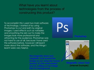 To accomplish this I used two main software of technology. I started of by using Photoshop to cut and edit my original images; I used effects such as variables and smoothing the skin out to make the images look more professional and attracting for the audience. Photoshop was not hard to use at all, because I have used this software before, however I still learnt more about the software, and the things I learnt were very helpful.   What have you learnt about technologies from the process of constructing this product?  Photoshop Magnetic Lasso Tool (Internet Example) The magnetic lasso tool magnetic cuts around the image as you drag the mouse around. It’s the most easiest way of cutting out an image from its background. 