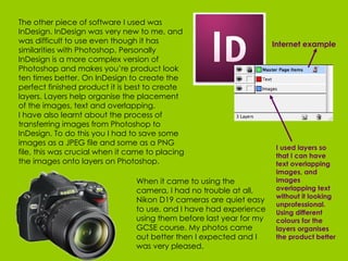 The other piece of software I used was InDesign. InDesign was very new to me, and was difficult to use even though it has similarities with Photoshop. Personally InDesign is a more complex version of Photoshop and makes you’re product look ten times better. On InDesign to create the perfect finished product it is best to create layers. Layers help organise the placement of the images, text and overlapping.  I have also learnt about the process of transferring images from Photoshop to InDesign. To do this you I had to save some images as a JPEG file and some as a PNG file, this was crucial when it came to placing the images onto layers on Photoshop.   When it came to using the camera, I had no trouble at all, Nikon D19 cameras are quiet easy to use, and I have had experience using them before last year for my GCSE course. My photos came out better then I expected and I was very pleased. Internet example I used layers so that I can have text overlapping images, and images overlapping text without it looking unprofessional. Using different colours for the layers organises the product better   