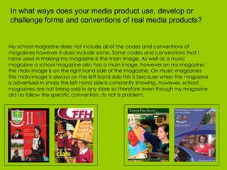 My school magazine does not include all of the codes and conventions of magazines however it does include some. Some codes and conventions that I have used in making my magazine is the main image. As well as a music magazine a school magazine also has a main image, however on my magazine the main image is on the right hand side of the magazine. On music magazines the main image is always on the left hand side this is because when the magazine is advertised in shops the left hand side is constantly showing, however, school magazines are not being sold in any store so therefore even though my magazine did no follow the specific convention, its not a problem.  In what ways does your media product use, develop or challenge forms and conventions of real media products?  