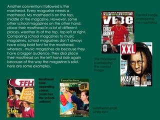 Another convention I followed is the masthead. Every magazine needs a masthead. My masthead is on the top, middle of the magazine. However, some other school magazines on the other hand, place their masthead in a lot of different places, weather its at the top, top left or right. Comparing school magazines to music magazines, school magazines don’t always have a big bold font for the masthead, whereas , music magazines do because they have a bigger audience. they also place their masthead on the left hand side again because of the way the magazine is sold. here are some examples. The masthead overlapping the central image. Central image overlapping the masthead Masthead small white font Masthead bold appealing colour, (matches the school uniform) 