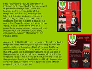 I also followed the feature convention. I included features on the front cover, as well as professional magazines I have the features on the left hand side of the magazine. Another way my magazine followed the odes and conventions is by using a pug. On the front cover of my magazine includes the date & issue of the magazine. Professional magazine also have a pug, this is one similarity between a professional magazine and my magazine. A school magazine does not follow every code and convention of magazines but includes some.   As a result of this I tried to use appealing colours to make the magazine more attracting and eye catching towards the audience. I used the colours Black White and Red for a simple reason. I carried out a questionnaire about what students would like the school magazine to be like; one of the questions was ‘what colour scheme would you like the magazine to be?’ the majority of the students that filled out the questionnaire chose Red White and Black, therefore by using that colour scheme it would persuade and attract people to buy the magazine. 
