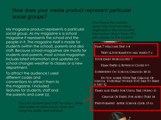 My magazine product represents a particular social group. As my magazine is a school magazine it represents the school and the people in it. The magazine itself is made for students (within the school), parents and also staff. Because school magazines are mostly for students and parents, most school magazines include latest information and updates on school changes weather its classes or a new department.   How does your media product represent particular social groups?   To attract the audience I used different codes and conventions to attract them to the magazine. I included features for students, staff and the parents and carer (s).   This informs the parents about trips that are being organised in the school and information about them. This also applies to the students . This is for student and staff, for dates, times and duties for after school clubs and using the studio and Astroturf. 