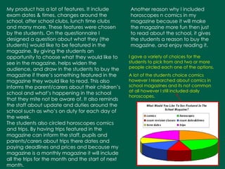 My product has a lot of features. It include exam dates & times, changes around the school, after school clubs, lunch time clubs and many more. These features were chosen by the students. On the questionnaire I designed a question about what they (the students) would like to be featured in the magazine. By giving the students an opportunity to choose what they would like to see in the magazine, helps widen the audience, and draw in the students to buy the magazine if there’s something featured in the magazine they would like to read. This also informs the parent/carers about their children’s school and what’s happening in the school that they mite not be aware of. It also reminds the staff about update and duties around the school such as who’s on duty for each day of the week.  The students also circled horoscopes comics and trips. By having trips featured in the magazine can inform the staff, pupils and parents/carers about trips there dates and paying deadlines and prices and because my magazine is a monthly magazine it will include all the trips for the month and the start of next month.   Another reason why I included horoscopes n comics in my magazine because it will make the magazine more fun then just to read about the school, it gives the students a reason to buy the magazine, and enjoy reading it. I gave a variety of choices for the students to pick from and two or more people circled each one of the options. A lot of the students choice comics however I researched about comics in school magazines and its not common at all however I still included daily horoscopes. 