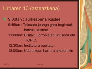 Urriaren 13 (asteazkena) 9:00tan : aurkezpena ikasleei. 9:45tan : Tolosara joango gara begiratoki batzuk ikustera. 11:00tan: Bisitak Gorrotxategi Museoa eta TOPIC. 12:30tan: Institutura bueltatu. 18:00tan: Udaletxean harrera alkaterekin 