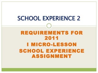 SCHOOL EXPERIENCE 2

REQUIREMENTS FOR
        2011
  I MICRO-LESSON
SCHOOL EXPERIENCE
    ASSIGNMENT
 