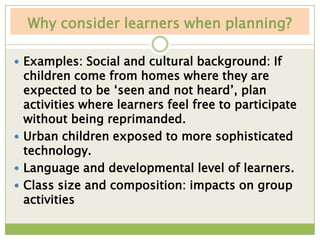 Why consider learners when planning?

 Examples: Social and cultural background: If
  children come from homes where they are
  expected to be „seen and not heard‟, plan
  activities where learners feel free to participate
  without being reprimanded.
 Urban children exposed to more sophisticated
  technology.
 Language and developmental level of learners.
 Class size and composition: impacts on group
  activities
 