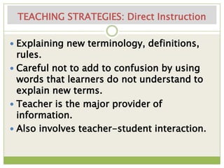TEACHING STRATEGIES: Direct Instruction

 Explaining new terminology, definitions,
  rules.
 Careful not to add to confusion by using
  words that learners do not understand to
  explain new terms.
 Teacher is the major provider of
  information.
 Also involves teacher-student interaction.
 
