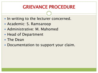 GRIEVANCE PROCEDURE

 In writing to the lecturer concerned.
 Academic: S. Ramsaroop
 Administrative: M. Mahomed
 Head of Department
 The Dean
 Documentation to support your claim.
 