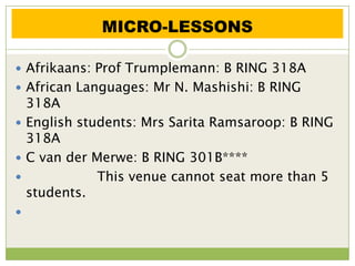 MICRO-LESSONS

 Afrikaans: Prof Trumplemann: B RING 318A
 African Languages: Mr N. Mashishi: B RING
  318A
 English students: Mrs Sarita Ramsaroop: B RING
  318A
 C van der Merwe: B RING 301B****
            This venue cannot seat more than 5
  students.

 