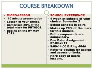 COURSE BREAKDOWN
 MICRO-LESSON               SCHOOL EXPERIENCE
 10 minute presentation     1 week at schools of your
 Lesson of your choice.        choice: Semester 2
 Comprises 30% of the         Select schools in pairs
  total mark for PRT0002.      Makes up 70% of the mark
 Begins on the 9th May         for this module.
  2011.                        Both components are
                                compulsory.
                               Due Date: Assignment:
                                27-09-2011
                               9:00-14:00 B Ring 404A
                               Refer to edulink for assign
                                and assess criteria.
                               Hard copy at micro-
                                lessons.
 