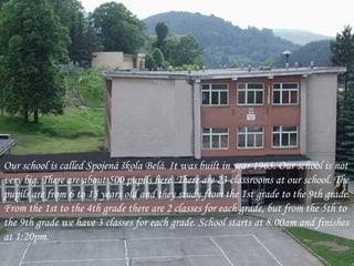 Our school is called Spojená škola Belá. It was built in year 1965. Our school is not very big. There are about 500 pupils here. There are 23 classrooms at our school. The pupils are from 6 to 15 years old and they study from the 1st grade to the 9th grade. From the 1st to the 4th grade there are 2  classes  for each grade, but from the 5th to the 9th grade we have 3 classes for each grade. School starts at 8:00am and finishes at 1:20pm.  