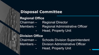Disposal Committee
Regional Office
Chairman – Regional Director
Members – Regional Administrative Officer
- Head, Property Unit
14
Division Office
Chairman – Schools Division Superintendent
Members – Division Administrative Officer
- Head, Property Unit
 