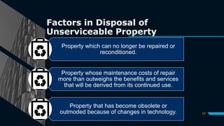 Factors in Disposal of
Unserviceable Property
17
Property which can no longer be repaired or
reconditioned.
Property whose maintenance costs of repair
more than outweighs the benefits and services
that will be derived from its continued use.
Property that has become obsolete or
outmoded because of changes in technology.
 