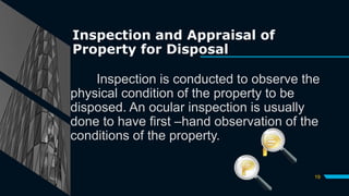 Inspection and Appraisal of
Property for Disposal
Inspection is conducted to observe the
physical condition of the property to be
disposed. An ocular inspection is usually
done to have first –hand observation of the
conditions of the property.
19
 