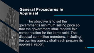 General Procedures in
Appraisal
The objective is to set the
government’s minimum selling price so
that the government shall receive fair
compensation for the items sold. The
disposal committee members, including
the owning agency shall each prepare its
appraisal report.
20
 